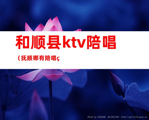 和顺县ktv陪唱（抚顺哪有陪唱的KTV）