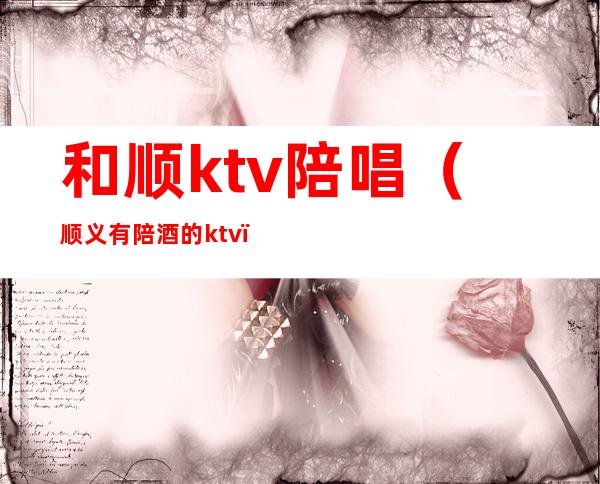 和顺ktv陪唱（顺义有陪酒的ktv）