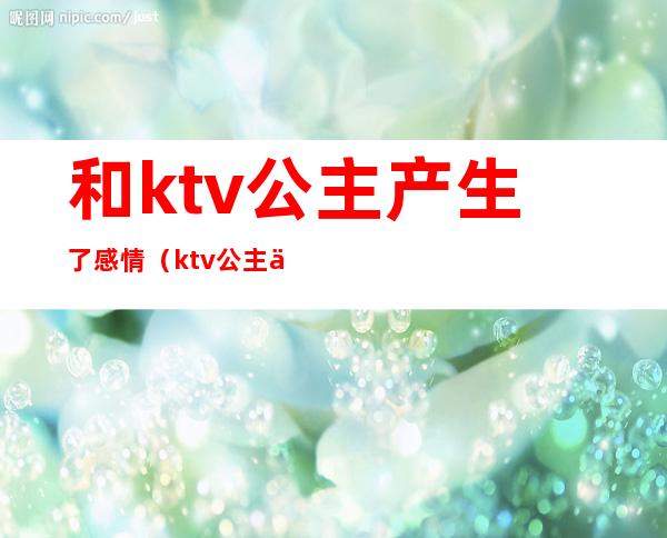 和ktv公主产生了感情（ktv公主会跟你玩真感情吗）