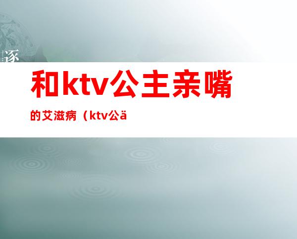 和ktv公主亲嘴的艾滋病（ktv公主艾滋病普查）