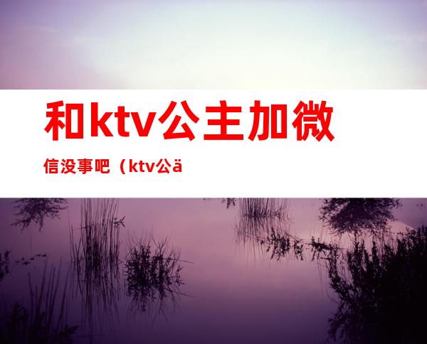 和ktv公主加微信没事吧（ktv公主老是发微信）