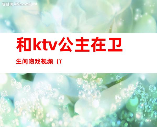 和ktv公主在卫生间吻戏视频（）