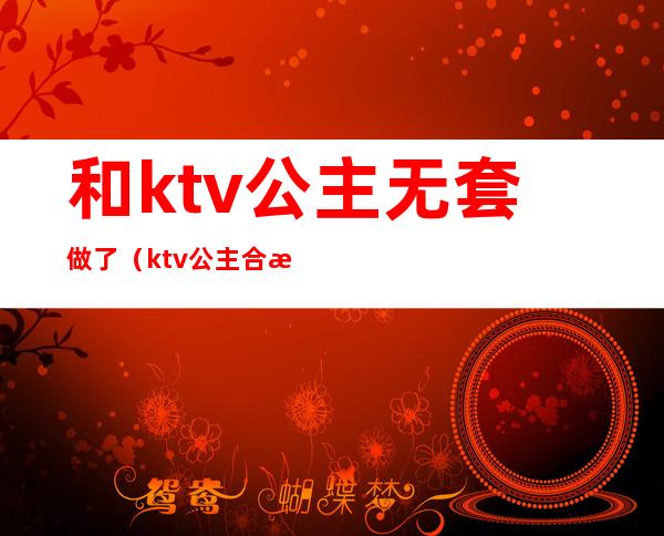 和ktv公主无套做了（ktv公主合法吗）