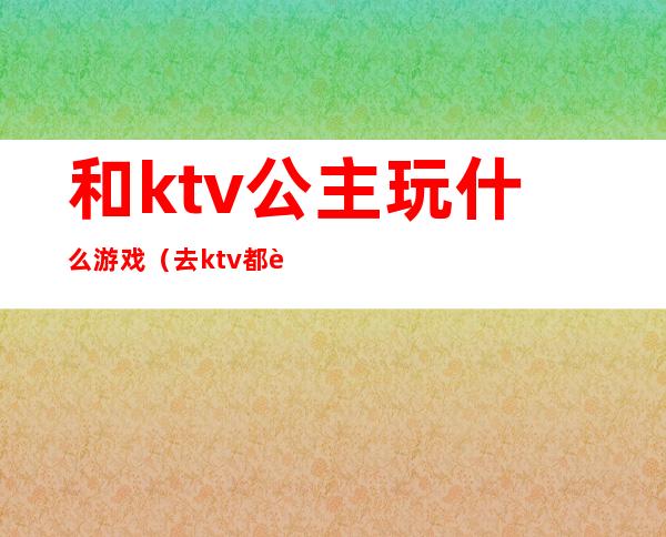 和ktv公主玩什么游戏（去ktv都跟公主玩什么）