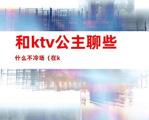 和ktv公主聊些什么不冷场（在ktv和公主聊什么）