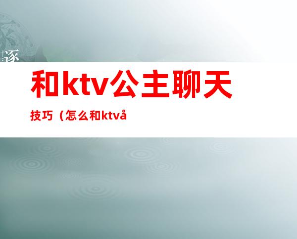 和ktv公主聊天技巧（怎么和ktv公主在房间里聊天）