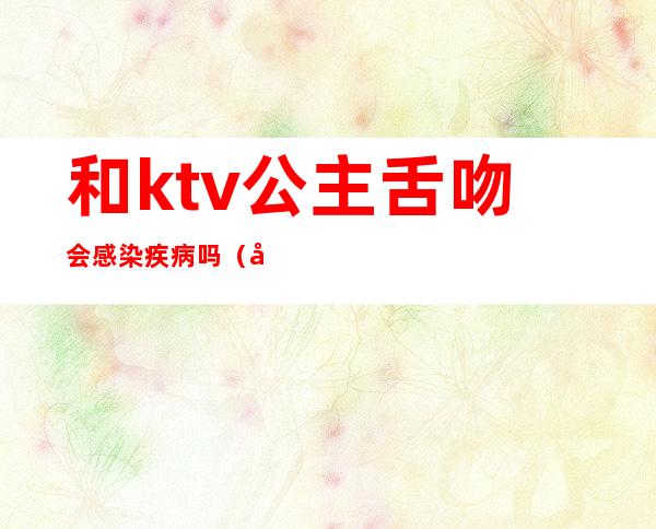 和ktv公主舌吻会感染疾病吗（和ktv公主接吻会得艾滋吗 有口腔小溃疡）