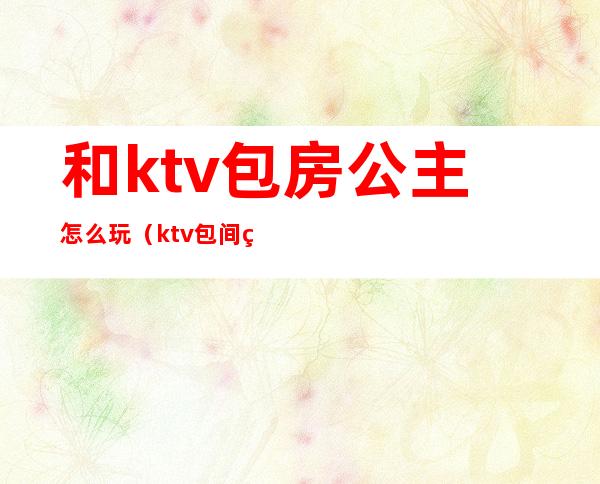 和ktv包房公主怎么玩（ktv包间玩公主视频）