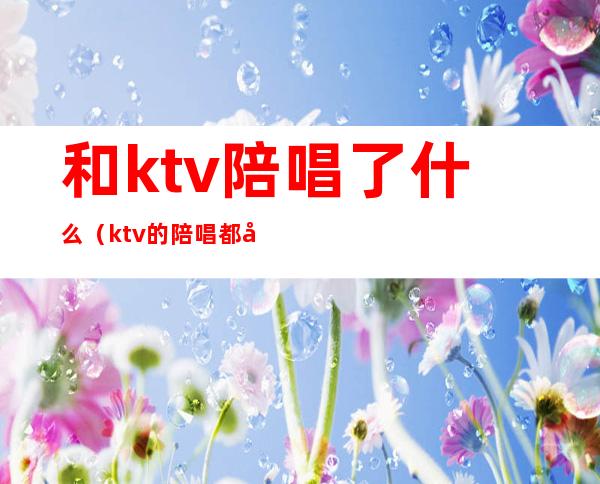 和ktv陪唱了什么（ktv的陪唱都干什么的）