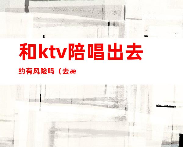 和ktv陪唱出去约有风险吗（去有陪唱的ktv犯法吗）