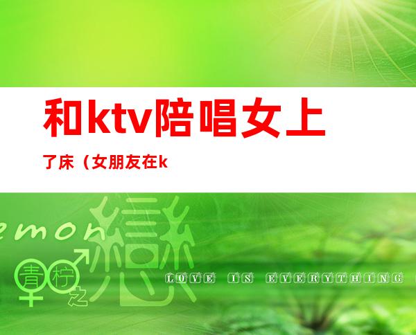 和ktv陪唱女上了床（女朋友在ktv做陪唱）