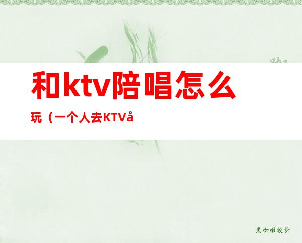 和ktv陪唱怎么玩（一个人去KTV叫陪唱怎么玩）