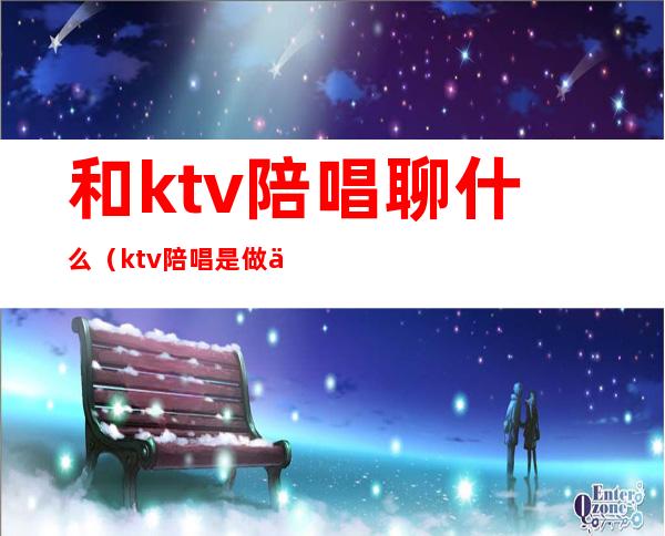 和ktv陪唱聊什么（ktv陪唱是做什么）