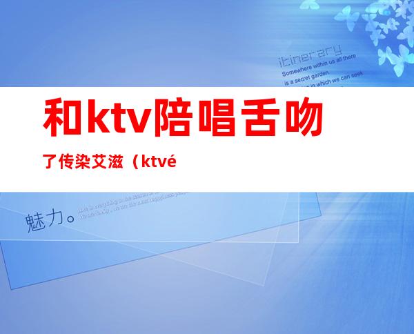 和ktv陪唱舌吻了传染艾滋（ktv陪唱会主动舌吻）