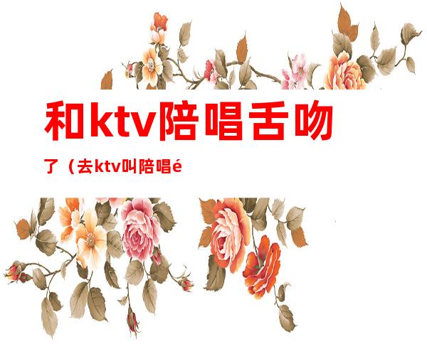 和ktv陪唱舌吻了（去ktv叫陪唱都是搂着）