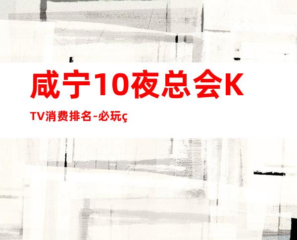 咸宁10夜总会KTV消费排名-必玩的10夜总会KTV消费排名 – 福州晋安商务KTV