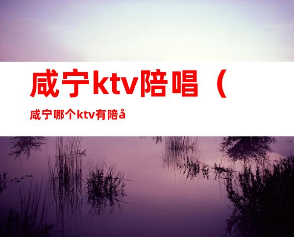 咸宁ktv陪唱（咸宁哪个ktv有陪唱）