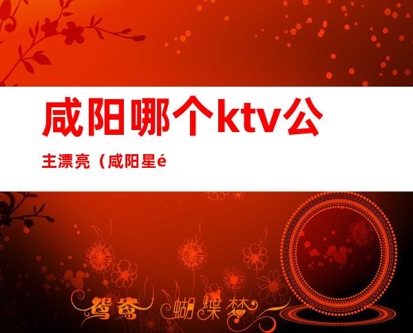 咸阳哪个ktv公主漂亮（咸阳星际ktv有公主吗）