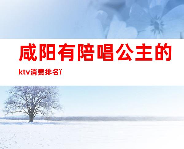 咸阳有陪唱公主的ktv消费排名（陕西咸阳杨凌哪个ktv有公主）