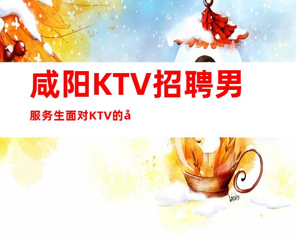 咸阳KTV招聘男服务生=面对KTV的工作也算一个挑战吧