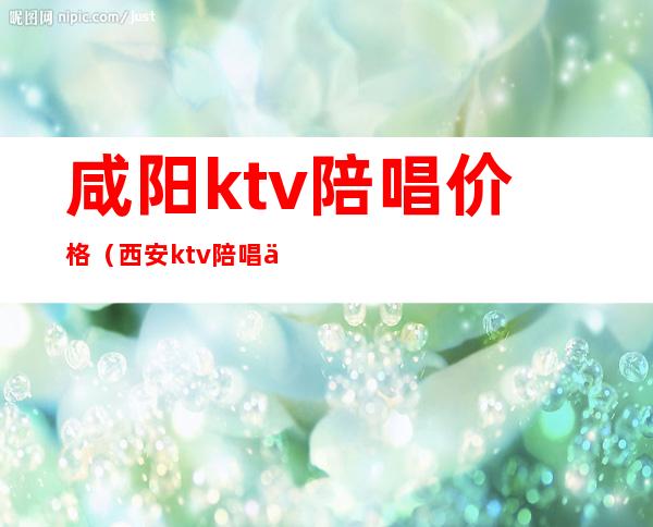 咸阳ktv陪唱价格（西安ktv陪唱价格）