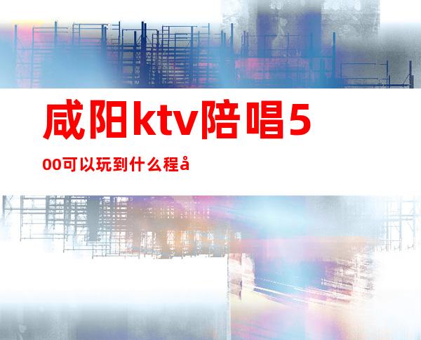 咸阳ktv陪唱500可以玩到什么程度（咸阳ktv陪唱价格）