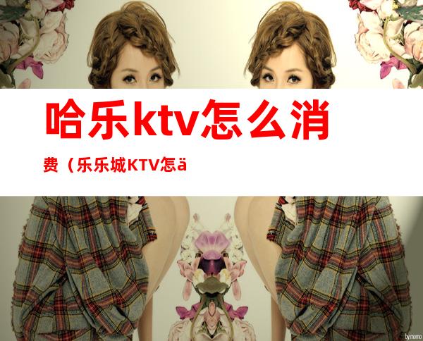 哈乐ktv怎么消费（乐乐城KTV怎么样）