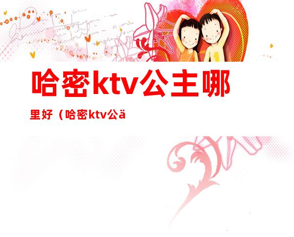 哈密ktv公主哪里好（哈密ktv公主微信号）