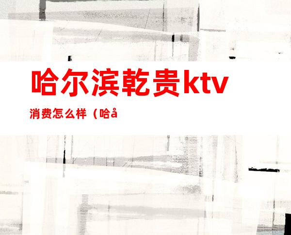 哈尔滨乾贵ktv消费怎么样（哈尔滨KTV多少钱）