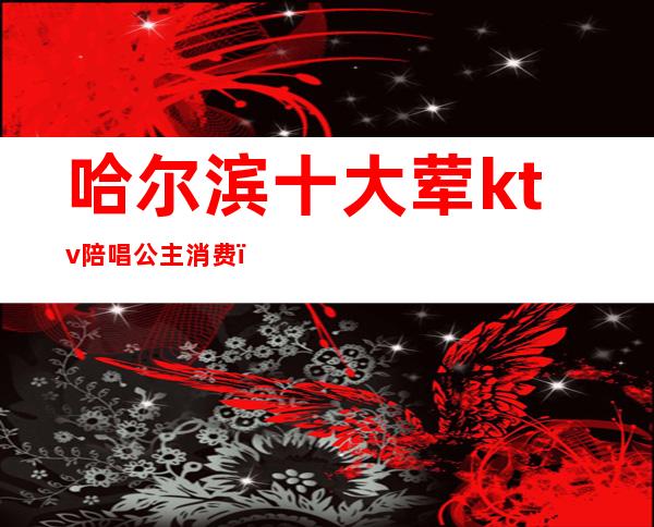 哈尔滨十大荤ktv陪唱公主消费（哈尔滨最大ktv公主）