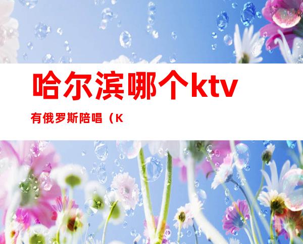 哈尔滨哪个ktv有俄罗斯陪唱（KTV俄罗斯套餐）