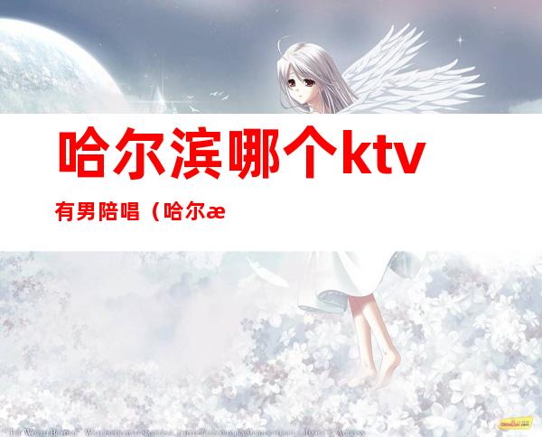 哈尔滨哪个ktv有男陪唱（哈尔滨双城ktv哪家有陪唱的）