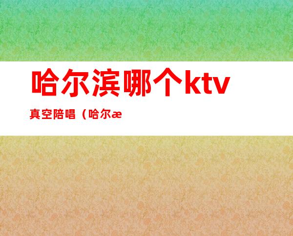 哈尔滨哪个ktv真空陪唱（哈尔滨有陪唱的ktv）