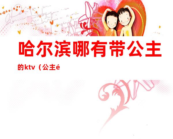 哈尔滨哪有带公主的ktv（公主领到哈尔滨多远）