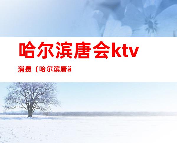 哈尔滨唐会ktv消费（哈尔滨唐会ktv消费多少）