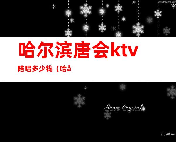 哈尔滨唐会ktv陪唱多少钱（哈尔滨唐会娱乐会所KTV）