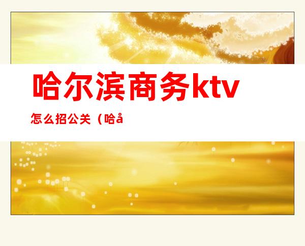 哈尔滨商务ktv怎么招公关（哈尔滨KTV招聘模特）