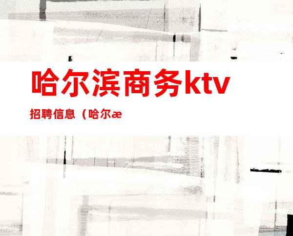 哈尔滨商务ktv招聘信息（哈尔滨ktv少爷招聘）