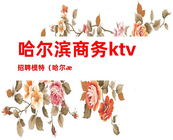 哈尔滨商务ktv招聘模特（哈尔滨ktv招聘佳丽）