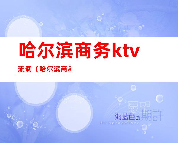 哈尔滨商务ktv流调（哈尔滨商务ktv有哪些）