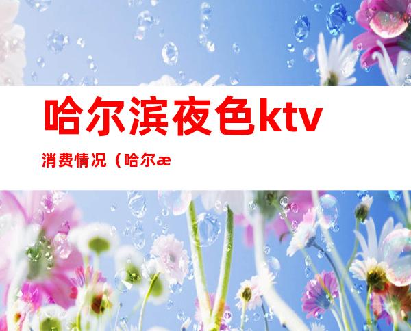 哈尔滨夜色ktv消费情况（哈尔滨消费最高的ktv）