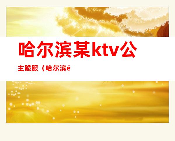 哈尔滨某ktv公主跪服（哈尔滨金公主KTV）