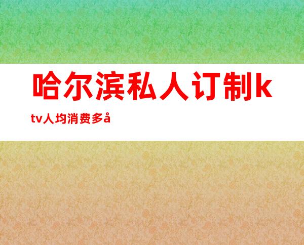 哈尔滨私人订制ktv人均消费多少（哈尔滨ktv出台价格表）