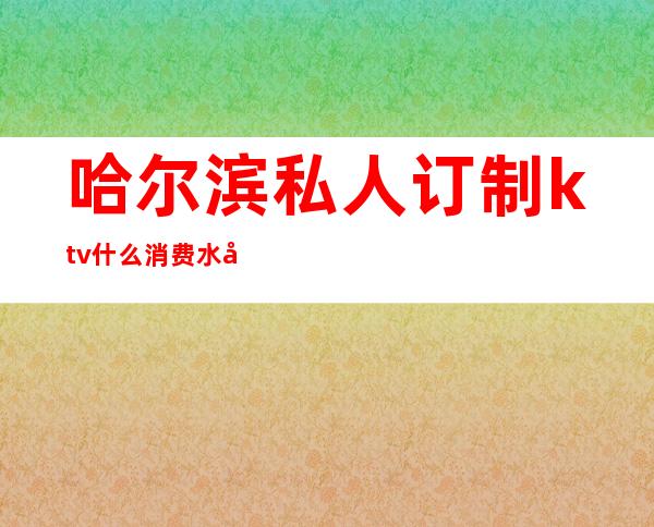 哈尔滨私人订制ktv什么消费水平（哈尔滨带ktv的餐厅）