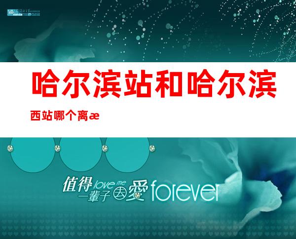 哈尔滨站和哈尔滨西站哪个离机场近（哈尔滨西站离机场近还是哈尔滨站离机场近）