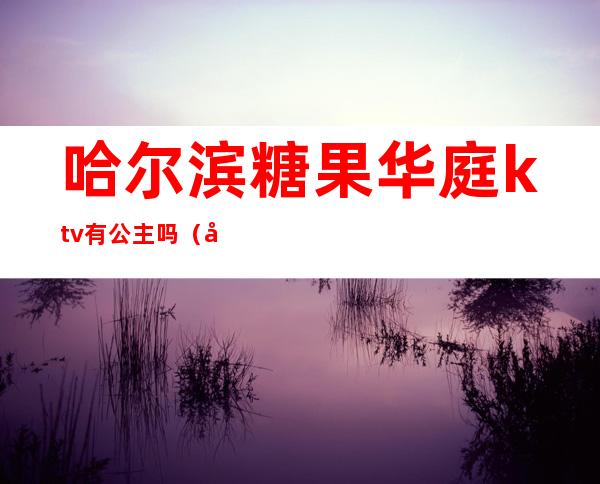 哈尔滨糖果华庭ktv有公主吗（哈尔滨哪的ktv公主质量好还便宜）