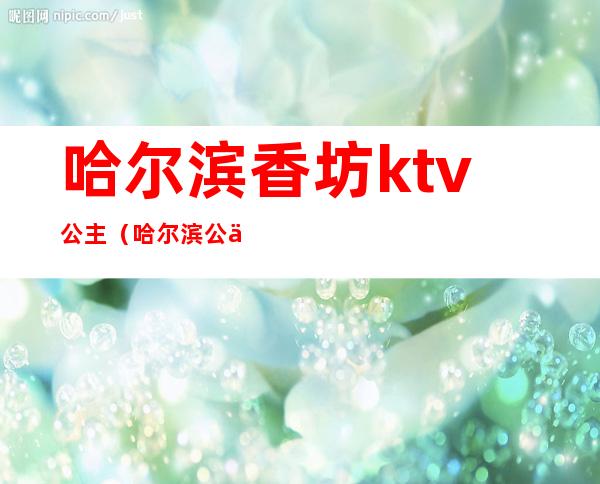 哈尔滨香坊ktv公主（哈尔滨公主质量好的KTV）