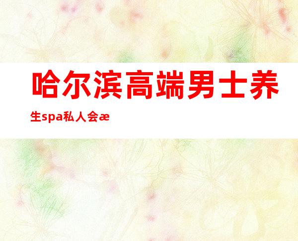 哈尔滨高端男士养生spa私人会所-哈尔滨男士spa哪个最好