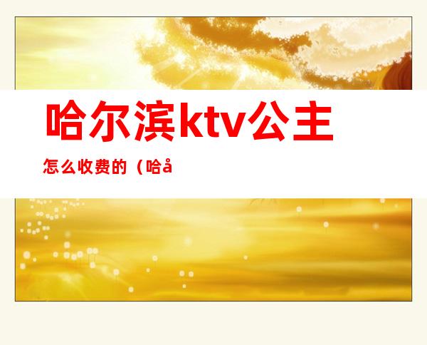 哈尔滨ktv公主怎么收费的（哈尔滨有公主的ktv）