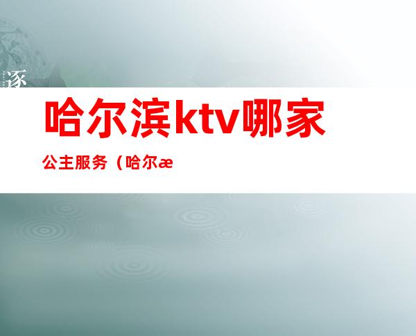 哈尔滨ktv哪家公主服务（哈尔滨ktv公主500块钱能干嘛）